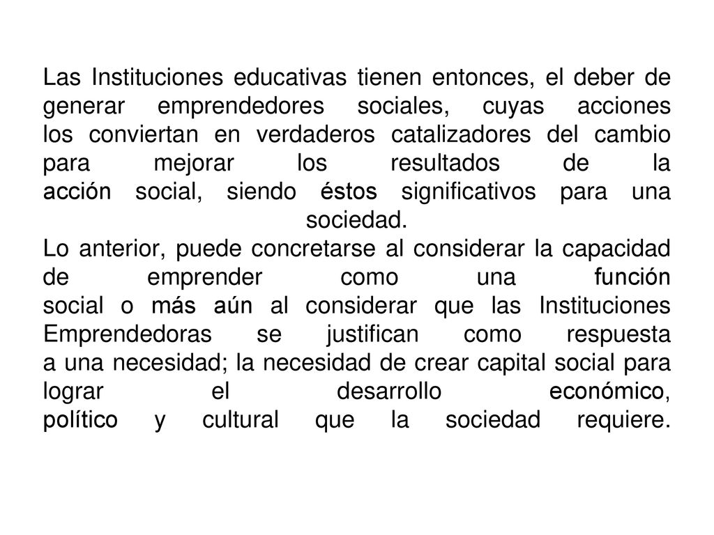 Las Instituciones educativas tienen entonces, el deber de generar emprendedores sociales, cuyas acciones los conviertan en verdaderos catalizadores del cambio para mejorar los resultados de la acción social, siendo éstos significativos para una sociedad.