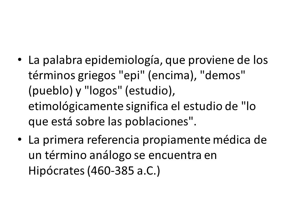 La palabra epidemiología, que proviene de los términos griegos epi (encima), demos (pueblo) y logos (estudio), etimológicamente significa el estudio de lo que está sobre las poblaciones .