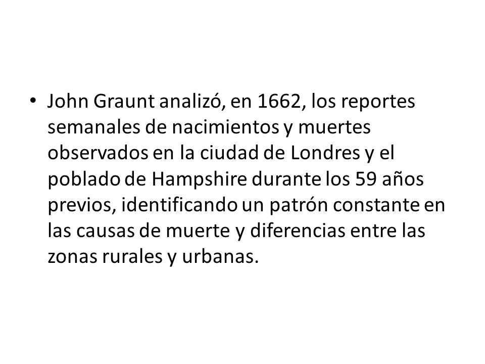 John Graunt analizó, en 1662, los reportes semanales de nacimientos y muertes observados en la ciudad de Londres y el poblado de Hampshire durante los 59 años previos, identificando un patrón constante en las causas de muerte y diferencias entre las zonas rurales y urbanas.