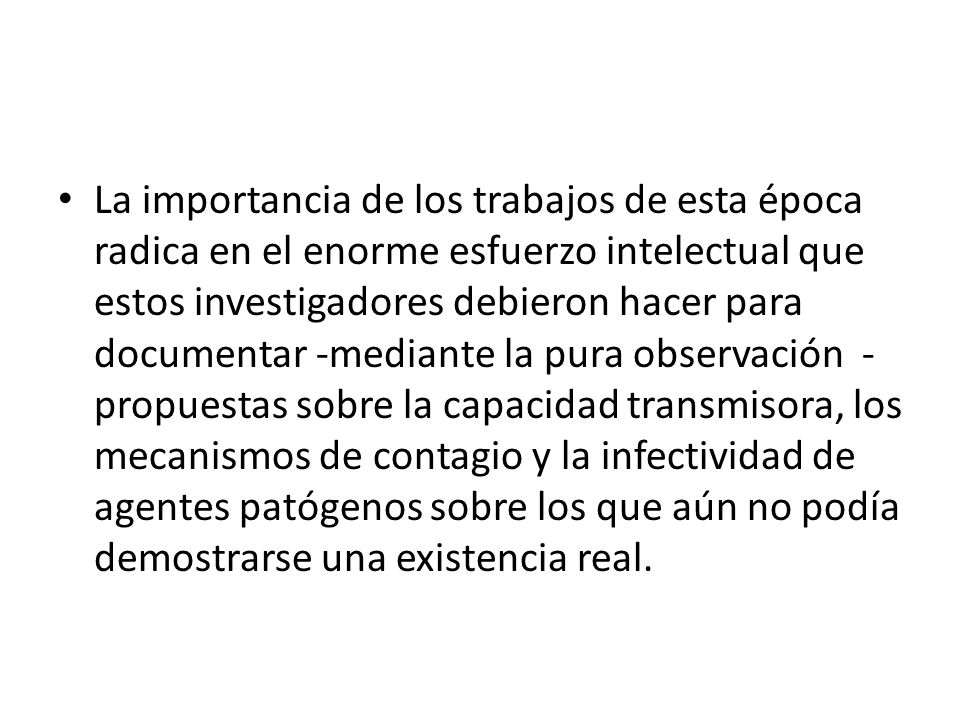 La importancia de los trabajos de esta época radica en el enorme esfuerzo intelectual que estos investigadores debieron hacer para documentar -mediante la pura observación - propuestas sobre la capacidad transmisora, los mecanismos de contagio y la infectividad de agentes patógenos sobre los que aún no podía demostrarse una existencia real.