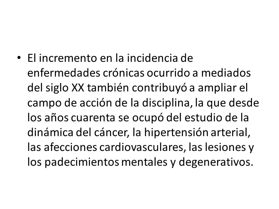 El incremento en la incidencia de enfermedades crónicas ocurrido a mediados del siglo XX también contribuyó a ampliar el campo de acción de la disciplina, la que desde los años cuarenta se ocupó del estudio de la dinámica del cáncer, la hipertensión arterial, las afecciones cardiovasculares, las lesiones y los padecimientos mentales y degenerativos.