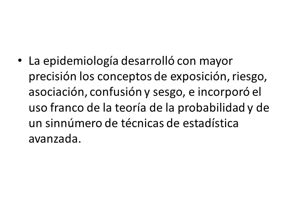 La epidemiología desarrolló con mayor precisión los conceptos de exposición, riesgo, asociación, confusión y sesgo, e incorporó el uso franco de la teoría de la probabilidad y de un sinnúmero de técnicas de estadística avanzada.