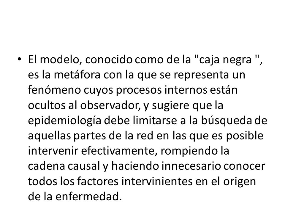 El modelo, conocido como de la caja negra , es la metáfora con la que se representa un fenómeno cuyos procesos internos están ocultos al observador, y sugiere que la epidemiología debe limitarse a la búsqueda de aquellas partes de la red en las que es posible intervenir efectivamente, rompiendo la cadena causal y haciendo innecesario conocer todos los factores intervinientes en el origen de la enfermedad.