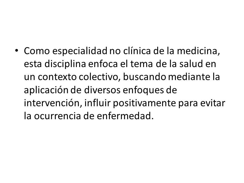 Como especialidad no clínica de la medicina, esta disciplina enfoca el tema de la salud en un contexto colectivo, buscando mediante la aplicación de diversos enfoques de intervención, influir positivamente para evitar la ocurrencia de enfermedad.