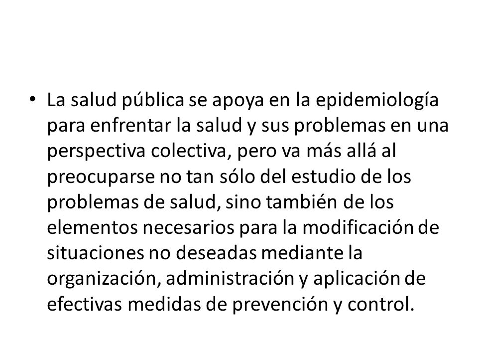 La salud pública se apoya en la epidemiología para enfrentar la salud y sus problemas en una perspectiva colectiva, pero va más allá al preocuparse no tan sólo del estudio de los problemas de salud, sino también de los elementos necesarios para la modificación de situaciones no deseadas mediante la organización, administración y aplicación de efectivas medidas de prevención y control.