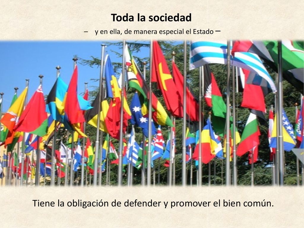 Toda la sociedad – y en ella, de manera especial el Estado – Tiene la obligación de defender y promover el bien común.