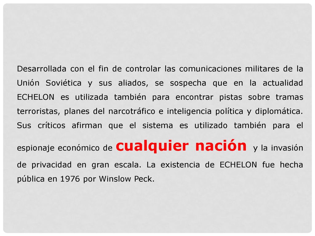 Desarrollada con el fin de controlar las comunicaciones militares de la Unión Soviética y sus aliados, se sospecha que en la actualidad ECHELON es utilizada también para encontrar pistas sobre tramas terroristas, planes del narcotráfico e inteligencia política y diplomática.