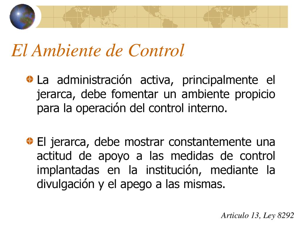 El Ambiente de Control La administración activa, principalmente el jerarca, debe fomentar un ambiente propicio para la operación del control interno.