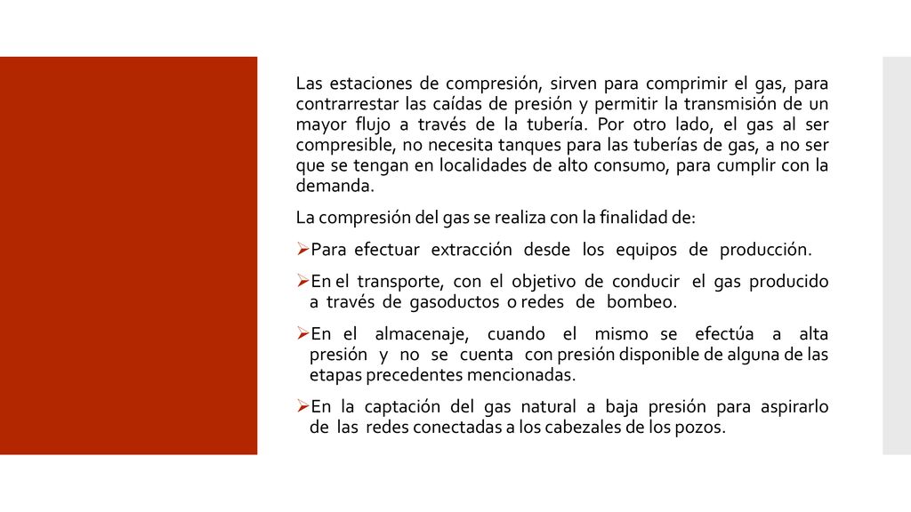 Las estaciones de compresión, sirven para comprimir el gas, para contrarrestar las caídas de presión y permitir la transmisión de un mayor flujo a través de la tubería. Por otro lado, el gas al ser compresible, no necesita tanques para las tuberías de gas, a no ser que se tengan en localidades de alto consumo, para cumplir con la demanda.