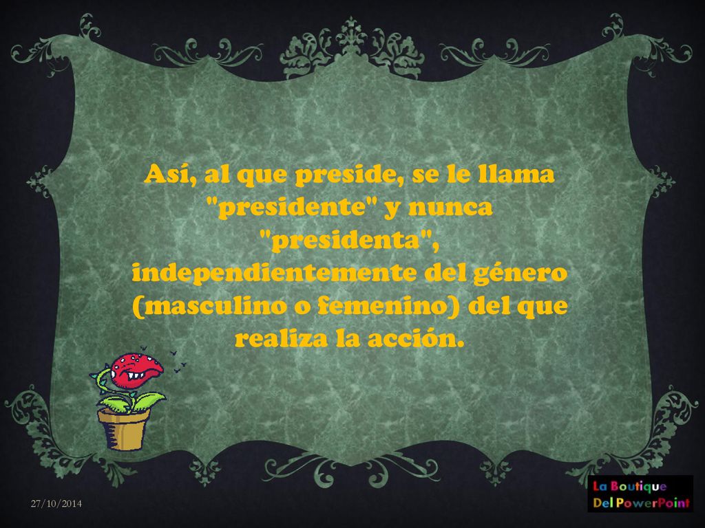 Así, al que preside, se le llama presidente y nunca presidenta , independientemente del género (masculino o femenino) del que realiza la acción.