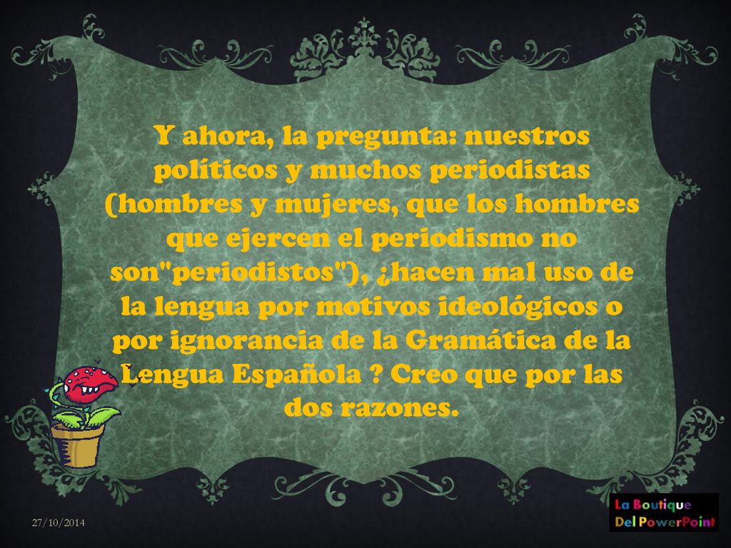 Y ahora, la pregunta: nuestros políticos y muchos periodistas (hombres y mujeres, que los hombres que ejercen el periodismo no son periodistos ), ¿hacen mal uso de la lengua por motivos ideológicos o por ignorancia de la Gramática de la Lengua Española Creo que por las