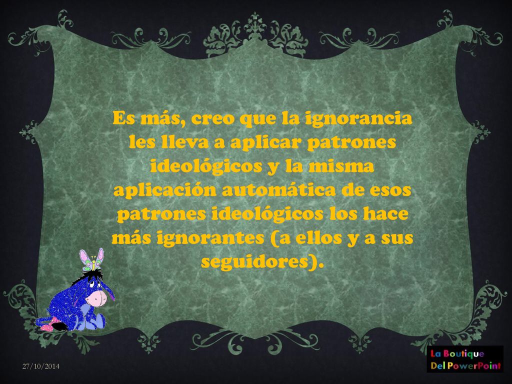 Es más, creo que la ignorancia les lleva a aplicar patrones ideológicos y la misma aplicación automática de esos patrones ideológicos los hace más ignorantes (a ellos y a sus seguidores).