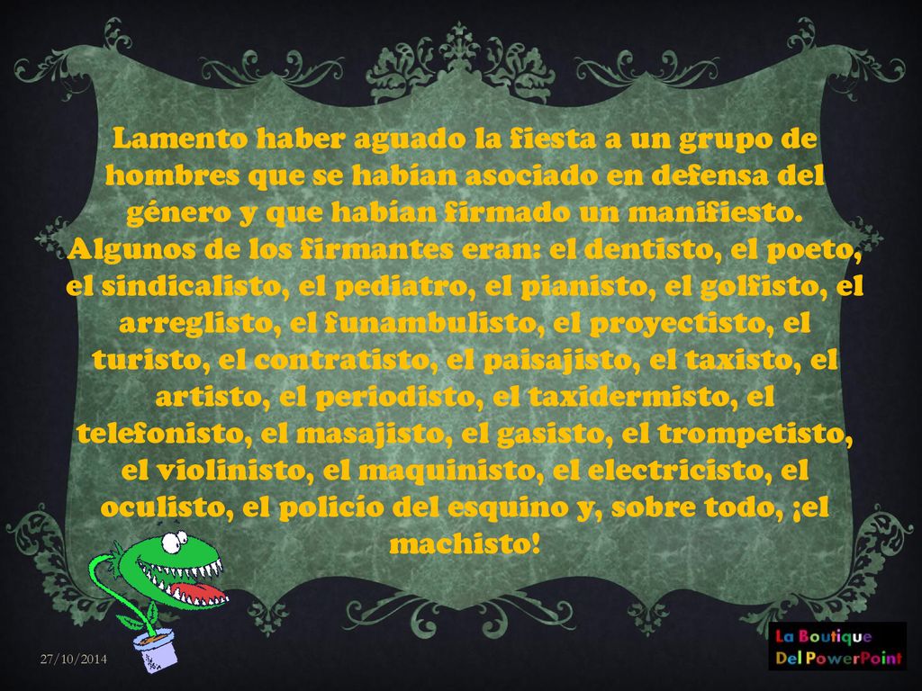 Lamento haber aguado la fiesta a un grupo de hombres que se habían asociado en defensa del género y que habían firmado un manifiesto. Algunos de los firmantes eran: el dentisto, el poeto, el sindicalisto, el pediatro, el pianisto, el golfisto, el arreglisto, el funambulisto, el proyectisto, el turisto, el contratisto, el paisajisto, el taxisto, el artisto, el periodisto, el taxidermisto, el telefonisto, el masajisto, el gasisto, el trompetisto, el violinisto, el maquinisto, el electricisto, el oculisto, el policío del esquino y, sobre todo, ¡el machisto!