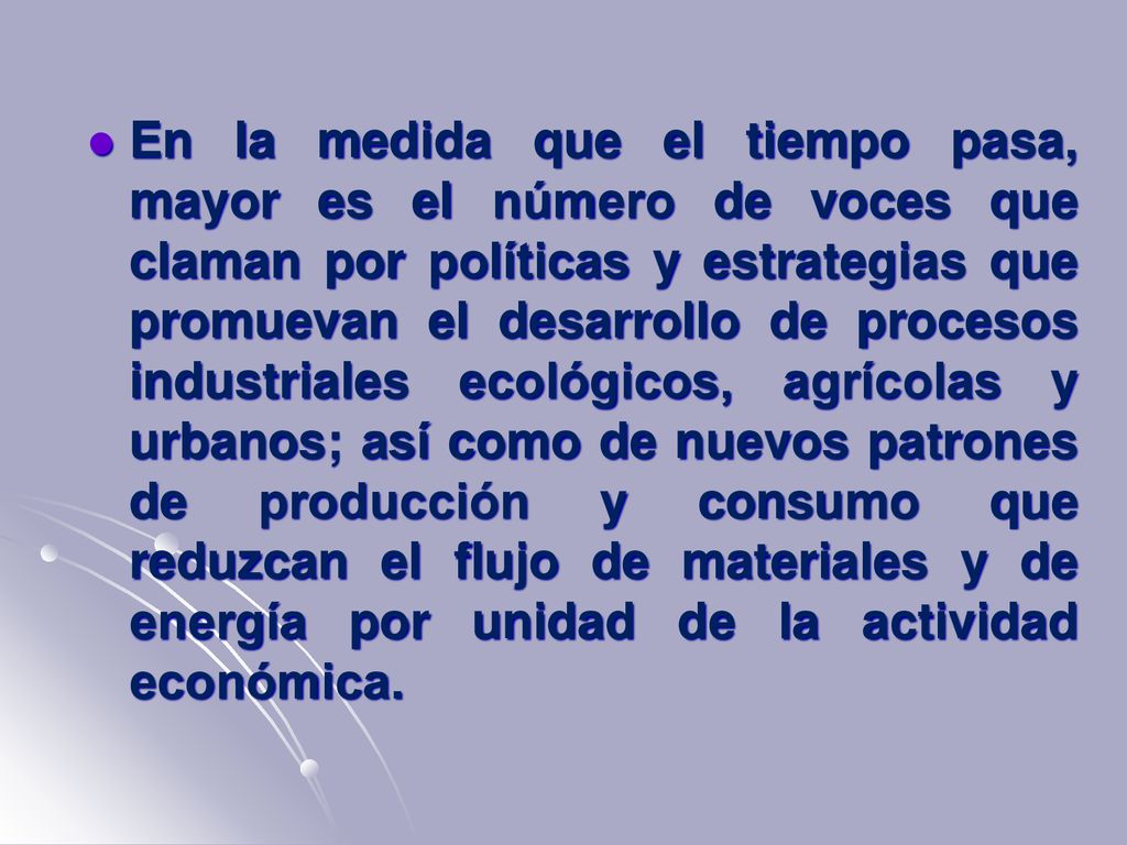 En la medida que el tiempo pasa, mayor es el número de voces que claman por políticas y estrategias que promuevan el desarrollo de procesos industriales ecológicos, agrícolas y urbanos; así como de nuevos patrones de producción y consumo que reduzcan el flujo de materiales y de energía por unidad de la actividad económica.