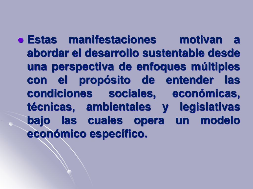 Estas manifestaciones motivan a abordar el desarrollo sustentable desde una perspectiva de enfoques múltiples con el propósito de entender las condiciones sociales, económicas, técnicas, ambientales y legislativas bajo las cuales opera un modelo económico específico.