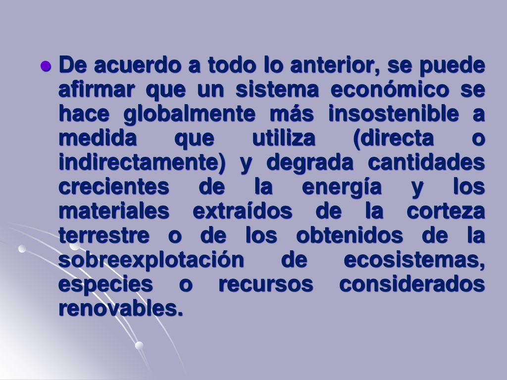 De acuerdo a todo lo anterior, se puede afirmar que un sistema económico se hace globalmente más insostenible a medida que utiliza (directa o indirectamente) y degrada cantidades crecientes de la energía y los materiales extraídos de la corteza terrestre o de los obtenidos de la sobreexplotación de ecosistemas, especies o recursos considerados renovables.