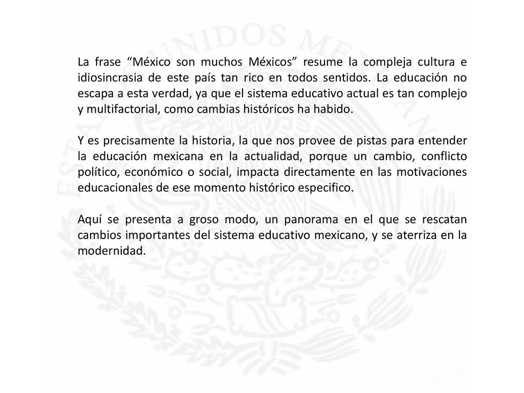 La frase México son muchos Méxicos resume la compleja cultura e idiosincrasia de este país tan rico en todos sentidos. La educación no escapa a esta verdad, ya que el sistema educativo actual es tan complejo y multifactorial, como cambias históricos ha habido.