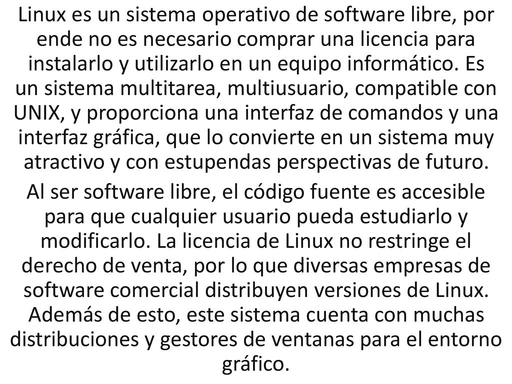 Linux es un sistema operativo de software libre, por ende no es necesario comprar una licencia para instalarlo y utilizarlo en un equipo informático. Es un sistema multitarea, multiusuario, compatible con UNIX, y proporciona una interfaz de comandos y una interfaz gráfica, que lo convierte en un sistema muy atractivo y con estupendas perspectivas de futuro.