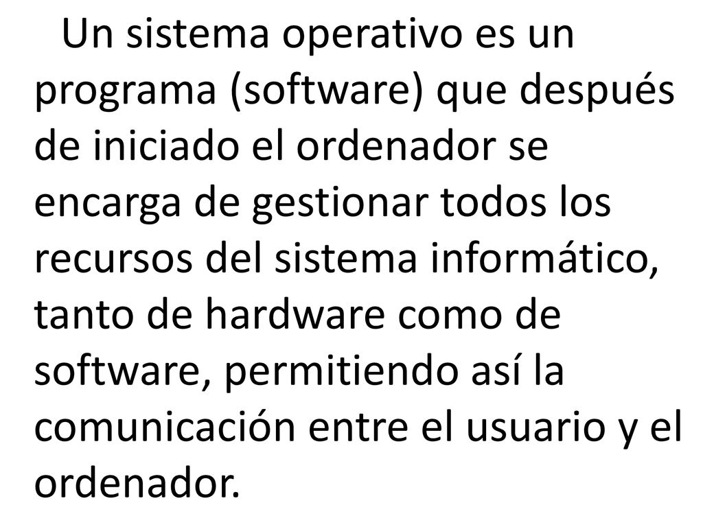 Un sistema operativo es un programa (software) que después de iniciado el ordenador se encarga de gestionar todos los recursos del sistema informático, tanto de hardware como de software, permitiendo así la comunicación entre el usuario y el ordenador.