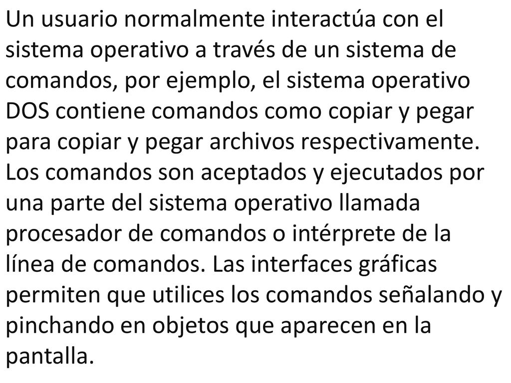 Un usuario normalmente interactúa con el sistema operativo a través de un sistema de comandos, por ejemplo, el sistema operativo DOS contiene comandos como copiar y pegar para copiar y pegar archivos respectivamente.