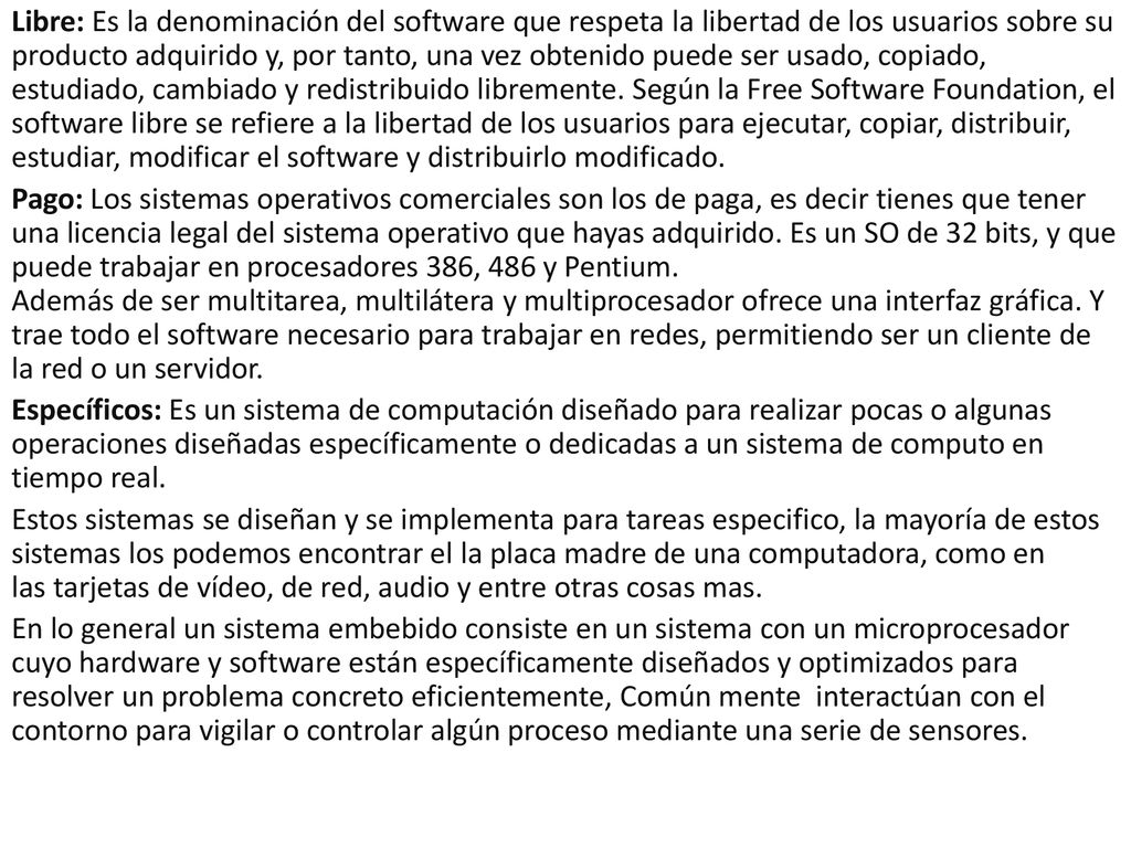 Libre: Es la denominación del software que respeta la libertad de los usuarios sobre su producto adquirido y, por tanto, una vez obtenido puede ser usado, copiado, estudiado, cambiado y redistribuido libremente. Según la Free Software Foundation, el software libre se refiere a la libertad de los usuarios para ejecutar, copiar, distribuir, estudiar, modificar el software y distribuirlo modificado.