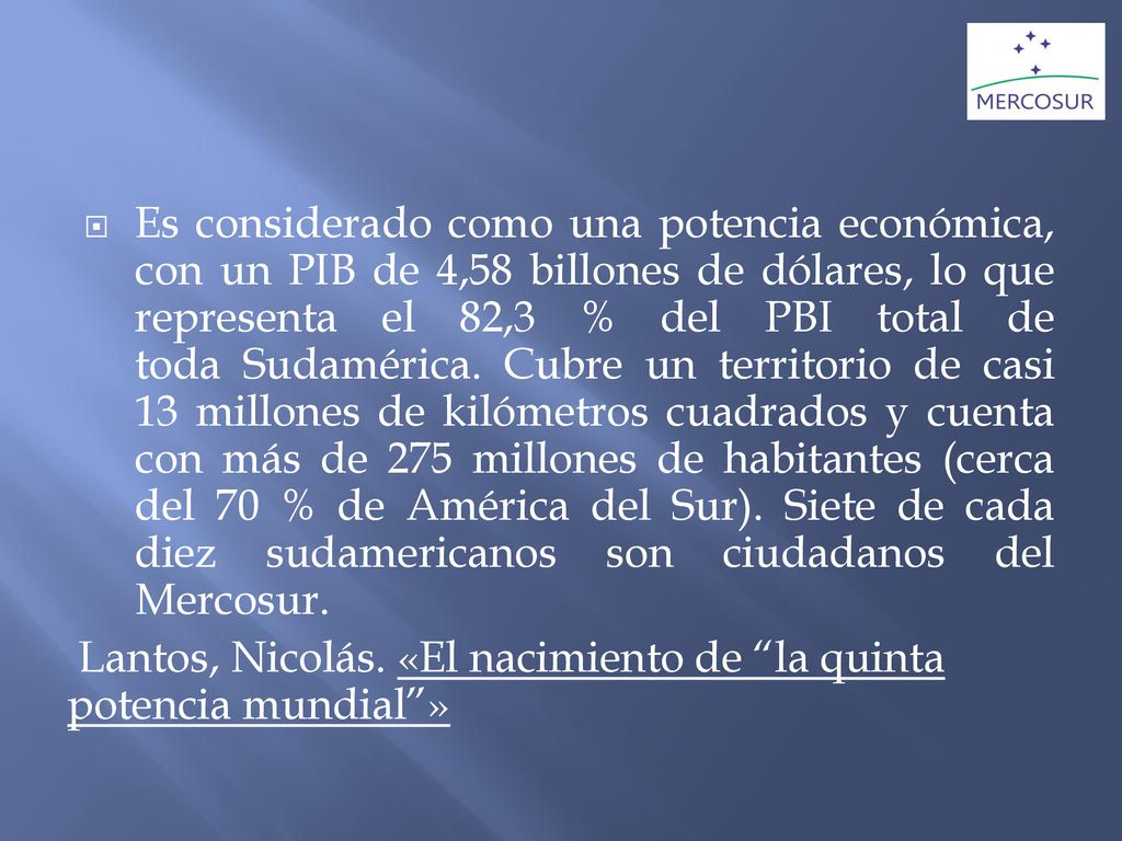 Es considerado como una potencia económica, con un PIB de 4,58 billones de dólares, lo que representa el 82,3 % del PBI total de toda Sudamérica. Cubre un territorio de casi 13 millones de kilómetros cuadrados y cuenta con más de 275 millones de habitantes (cerca del 70 % de América del Sur). Siete de cada diez sudamericanos son ciudadanos del Mercosur.