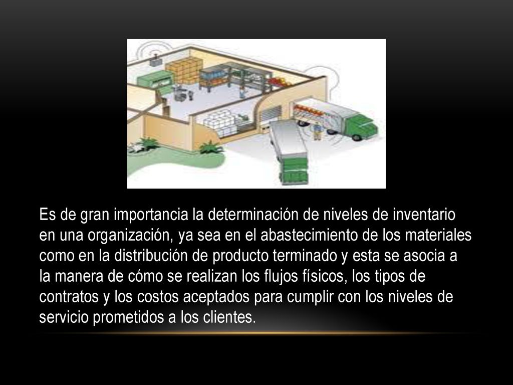 Es de gran importancia la determinación de niveles de inventario en una organización, ya sea en el abastecimiento de los materiales como en la distribución de producto terminado y esta se asocia a la manera de cómo se realizan los flujos físicos, los tipos de contratos y los costos aceptados para cumplir con los niveles de servicio prometidos a los clientes.