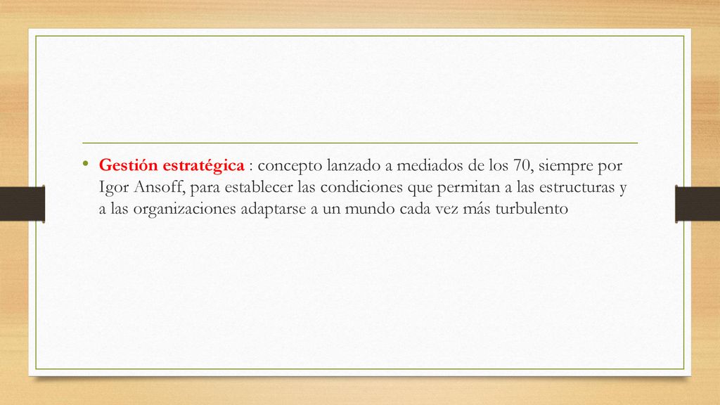 Gestión estratégica : concepto lanzado a mediados de los 70, siempre por Igor Ansoff, para establecer las condiciones que permitan a las estructuras y a las organizaciones adaptarse a un mundo cada vez más turbulento