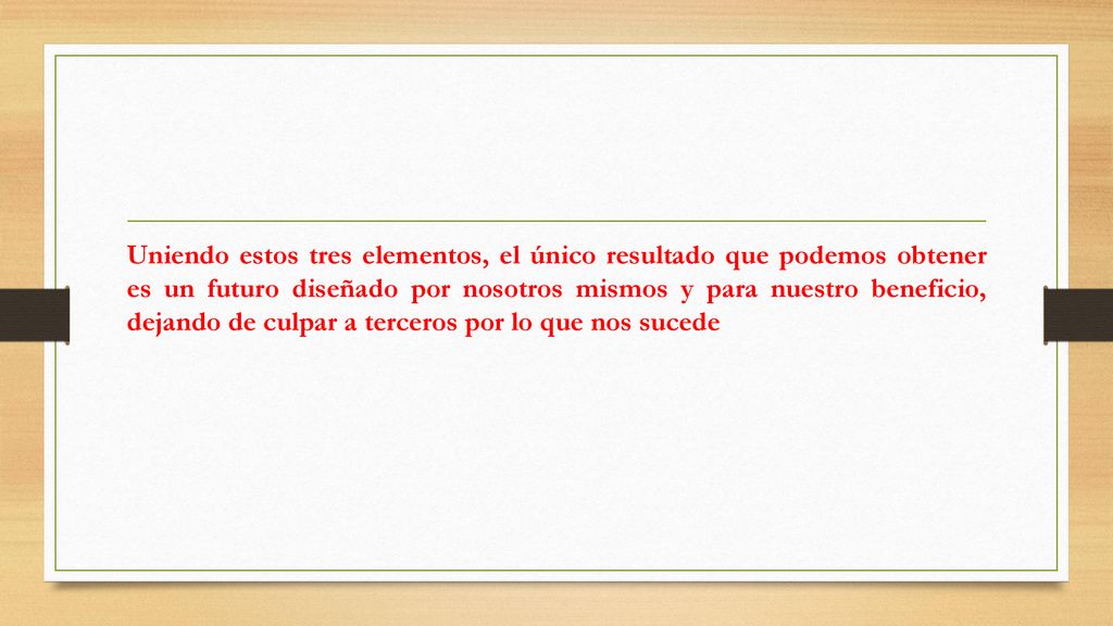 Uniendo estos tres elementos, el único resultado que podemos obtener es un futuro diseñado por nosotros mismos y para nuestro beneficio, dejando de culpar a terceros por lo que nos sucede
