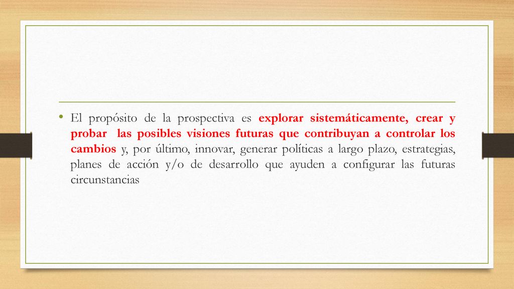 El propósito de la prospectiva es explorar sistemáticamente, crear y probar las posibles visiones futuras que contribuyan a controlar los cambios y, por último, innovar, generar políticas a largo plazo, estrategias, planes de acción y/o de desarrollo que ayuden a configurar las futuras circunstancias