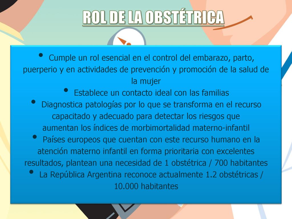Rol de la obstétrica Cumple un rol esencial en el control del embarazo, parto, puerperio y en actividades de prevención y promoción de la salud de.