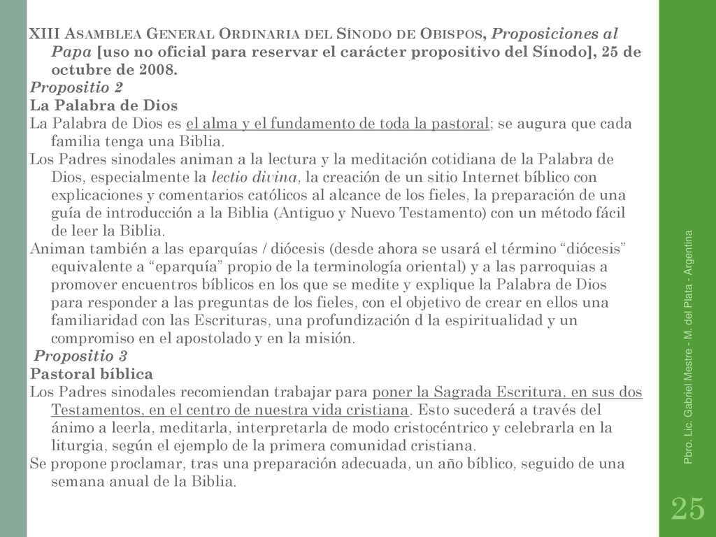 XIII Asamblea General Ordinaria del Sínodo de Obispos, Proposiciones al Papa [uso no oficial para reservar el carácter propositivo del Sínodo], 25 de octubre de Propositio 2 La Palabra de Dios La Palabra de Dios es el alma y el fundamento de toda la pastoral; se augura que cada familia tenga una Biblia. Los Padres sinodales animan a la lectura y la meditación cotidiana de la Palabra de Dios, especialmente la lectio divina, la creación de un sitio Internet bíblico con explicaciones y comentarios católicos al alcance de los fieles, la preparación de una guía de introducción a la Biblia (Antiguo y Nuevo Testamento) con un método fácil de leer la Biblia. Animan también a las eparquías / diócesis (desde ahora se usará el término diócesis equivalente a eparquía propio de la terminología oriental) y a las parroquias a promover encuentros bíblicos en los que se medite y explique la Palabra de Dios para responder a las preguntas de los fieles, con el objetivo de crear en ellos una familiaridad con las Escrituras, una profundización d la espiritualidad y un compromiso en el apostolado y en la misión. Propositio 3 Pastoral bíblica Los Padres sinodales recomiendan trabajar para poner la Sagrada Escritura, en sus dos Testamentos, en el centro de nuestra vida cristiana. Esto sucederá a través del ánimo a leerla, meditarla, interpretarla de modo cristocéntrico y celebrarla en la liturgia, según el ejemplo de la primera comunidad cristiana. Se propone proclamar, tras una preparación adecuada, un año bíblico, seguido de una semana anual de la Biblia.
