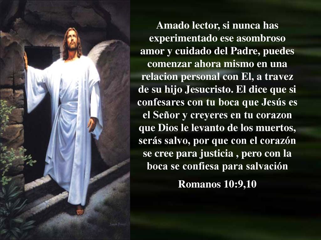 Amado lector, si nunca has experimentado ese asombroso amor y cuidado del Padre, puedes comenzar ahora mismo en una relacion personal con El, a travez de su hijo Jesucristo. El dice que si confesares con tu boca que Jesús es el Señor y creyeres en tu corazon que Dios le levanto de los muertos, serás salvo, por que con el corazón se cree para justicia , pero con la boca se confiesa para salvación