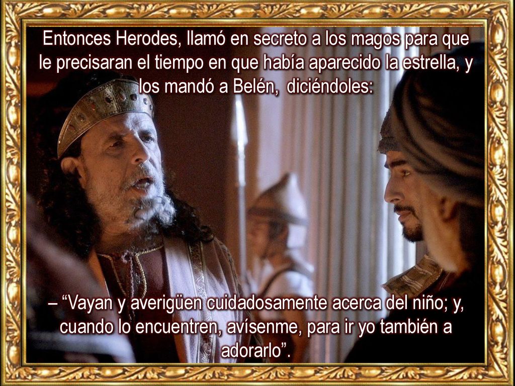 Entonces Herodes, llamó en secreto a los magos para que le precisaran el tiempo en que había aparecido la estrella, y los mandó a Belén, diciéndoles: