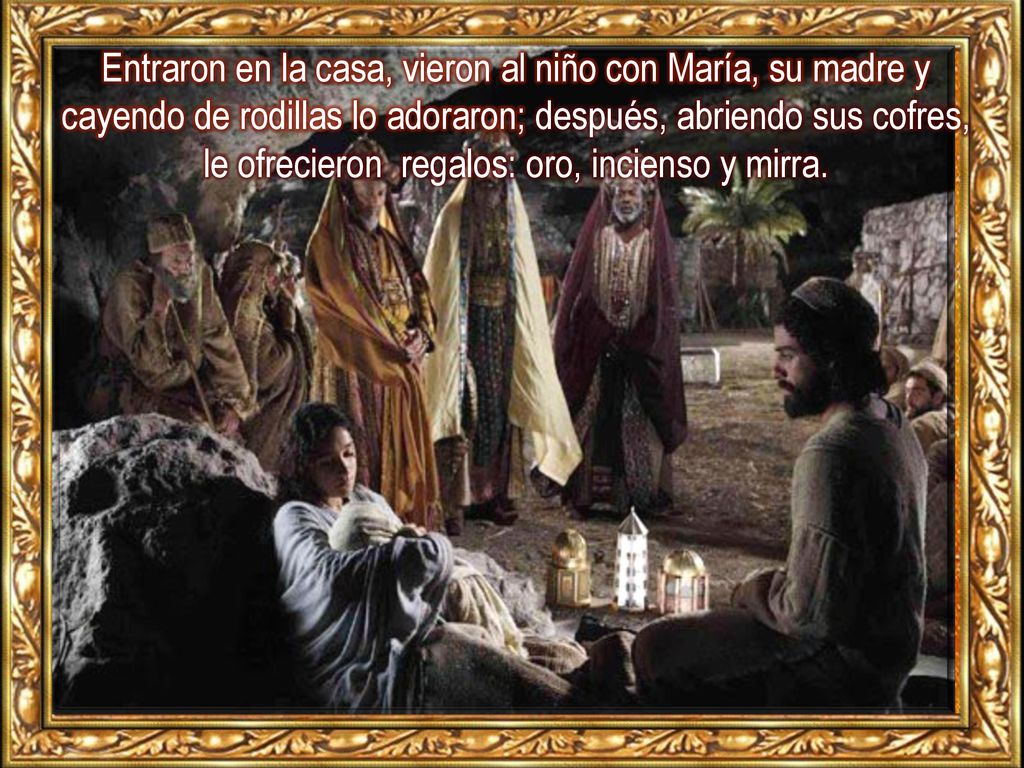 Entraron en la casa, vieron al niño con María, su madre y cayendo de rodillas lo adoraron; después, abriendo sus cofres, le ofrecieron regalos: oro, incienso y mirra.