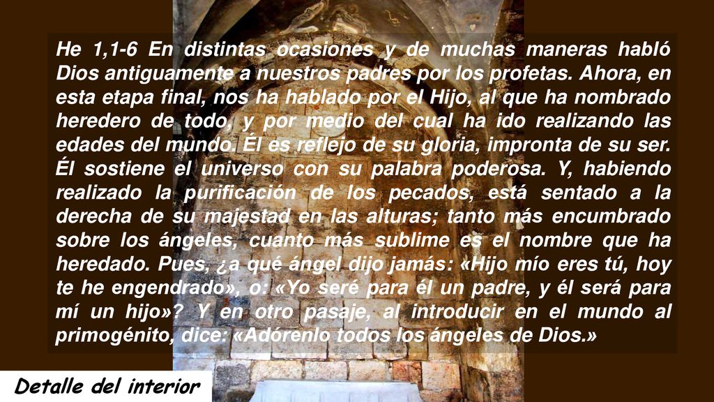 He 1,1-6 En distintas ocasiones y de muchas maneras habló Dios antiguamente a nuestros padres por los profetas. Ahora, en esta etapa final, nos ha hablado por el Hijo, al que ha nombrado heredero de todo, y por medio del cual ha ido realizando las edades del mundo. Él es reflejo de su gloria, impronta de su ser. Él sostiene el universo con su palabra poderosa. Y, habiendo realizado la purificación de los pecados, está sentado a la derecha de su majestad en las alturas; tanto más encumbrado sobre los ángeles, cuanto más sublime es el nombre que ha heredado. Pues, ¿a qué ángel dijo jamás: «Hijo mío eres tú, hoy te he engendrado», o: «Yo seré para él un padre, y él será para mí un hijo» Y en otro pasaje, al introducir en el mundo al primogénito, dice: «Adórenlo todos los ángeles de Dios.»