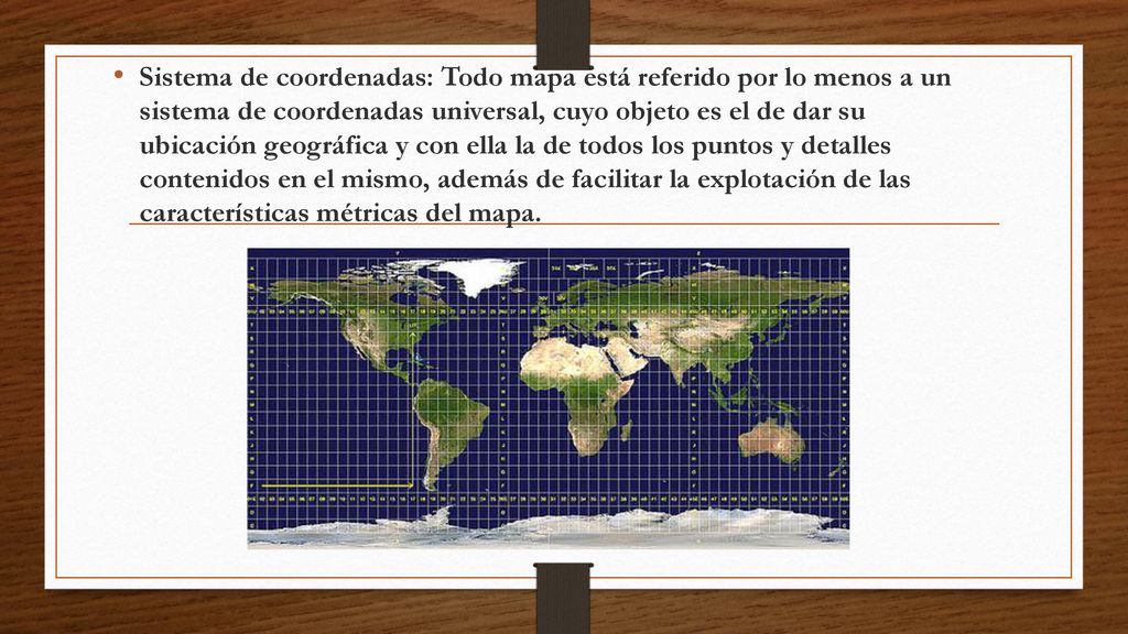Sistema de coordenadas: Todo mapa está referido por lo menos a un sistema de coordenadas universal, cuyo objeto es el de dar su ubicación geográfica y con ella la de todos los puntos y detalles contenidos en el mismo, además de facilitar la explotación de las características métricas del mapa.