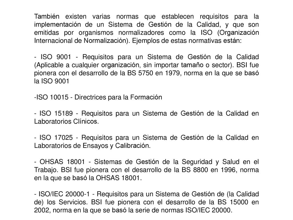 También existen varias normas que establecen requisitos para la implementación de un Sistema de Gestión de la Calidad, y que son emitidas por organismos normalizadores como la ISO (Organización Internacional de Normalización). Ejemplos de estas normativas están: