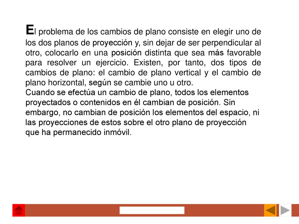 El problema de los cambios de plano consiste en elegir uno de los dos planos de proyección y, sin dejar de ser perpendicular al otro, colocarlo en una posición distinta que sea más favorable para resolver un ejercicio. Existen, por tanto, dos tipos de cambios de plano: el cambio de plano vertical y el cambio de plano horizontal, según se cambie uno u otro.