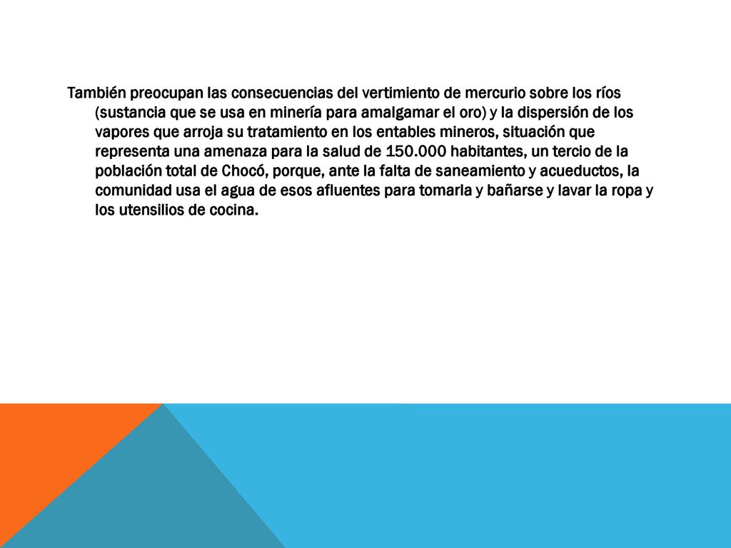 También preocupan las consecuencias del vertimiento de mercurio sobre los ríos (sustancia que se usa en minería para amalgamar el oro) y la dispersión de los vapores que arroja su tratamiento en los entables mineros, situación que representa una amenaza para la salud de habitantes, un tercio de la población total de Chocó, porque, ante la falta de saneamiento y acueductos, la comunidad usa el agua de esos afluentes para tomarla y bañarse y lavar la ropa y los utensilios de cocina.