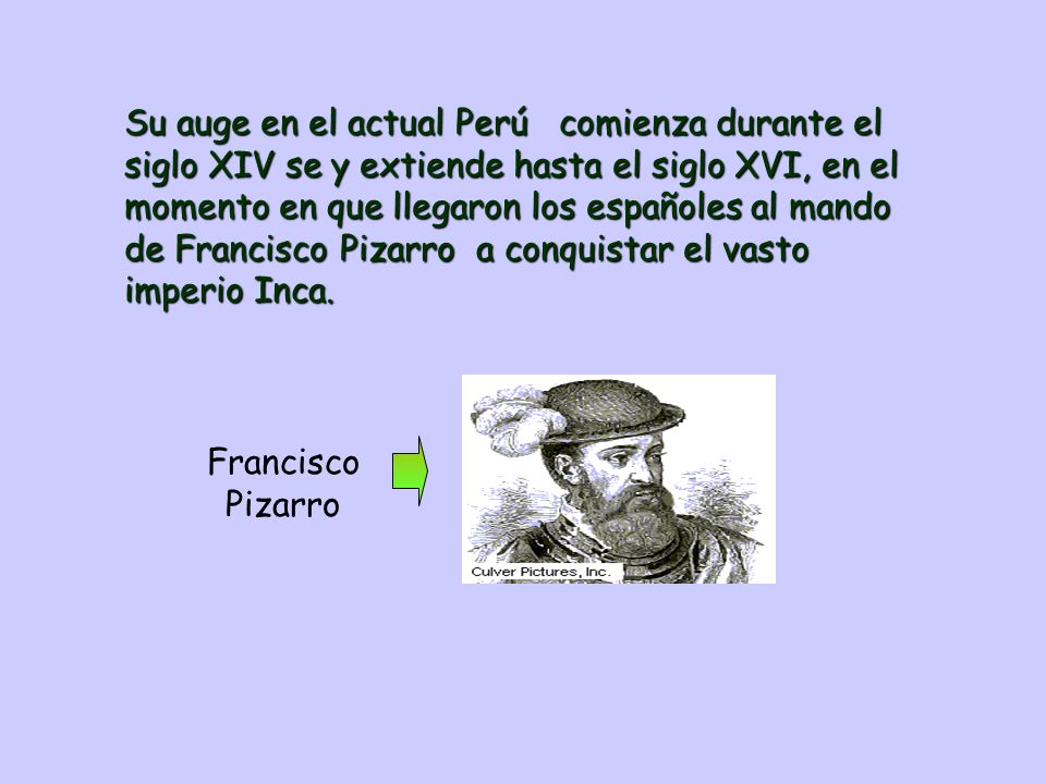 Su auge en el actual Perú comienza durante el siglo XIV se y extiende hasta el siglo XVI, en el momento en que llegaron los españoles al mando de Francisco Pizarro a conquistar el vasto imperio Inca.