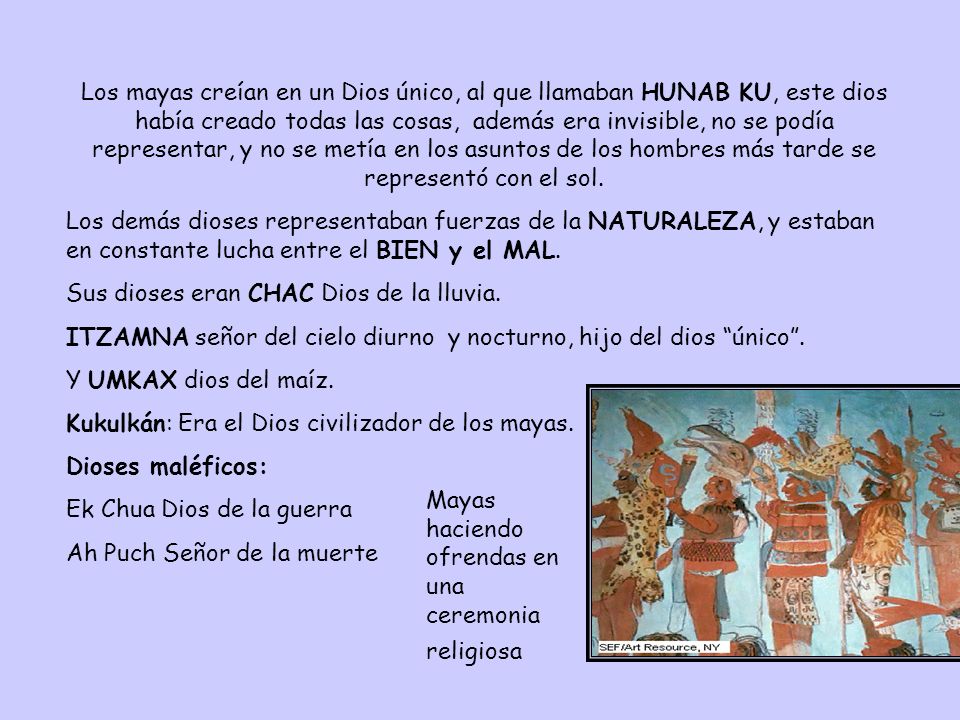 Los mayas creían en un Dios único, al que llamaban HUNAB KU, este dios había creado todas las cosas, además era invisible, no se podía representar, y no se metía en los asuntos de los hombres más tarde se representó con el sol.