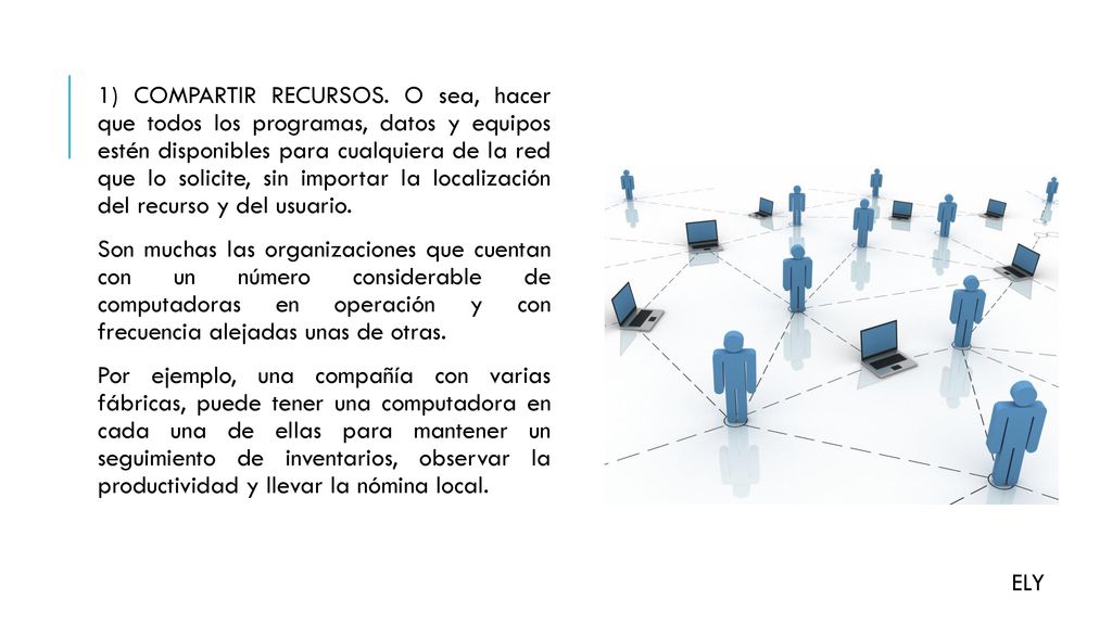 1) COMPARTIR RECURSOS. O sea, hacer que todos los programas, datos y equipos estén disponibles para cualquiera de la red que lo solicite, sin importar la localización del recurso y del usuario. Son muchas las organizaciones que cuentan con un número considerable de computadoras en operación y con frecuencia alejadas unas de otras. Por ejemplo, una compañía con varias fábricas, puede tener una computadora en cada una de ellas para mantener un seguimiento de inventarios, observar la productividad y llevar la nómina local.