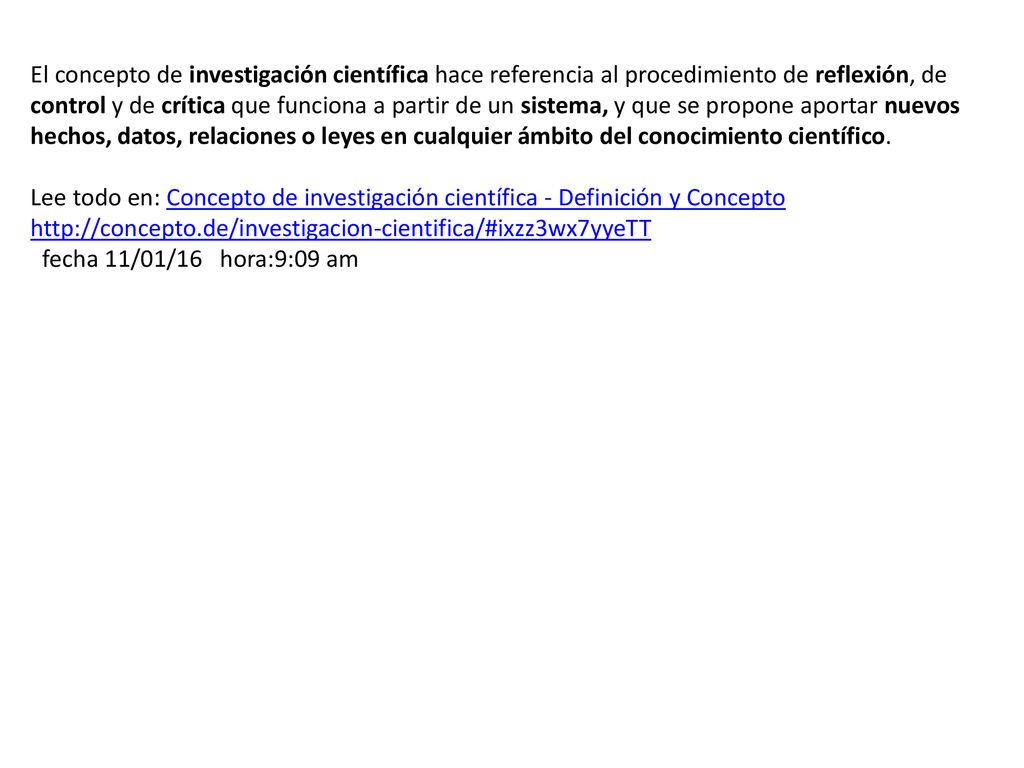 El concepto de investigación científica hace referencia al procedimiento de reflexión, de control y de crítica que funciona a partir de un sistema, y que se propone aportar nuevos hechos, datos, relaciones o leyes en cualquier ámbito del conocimiento científico.