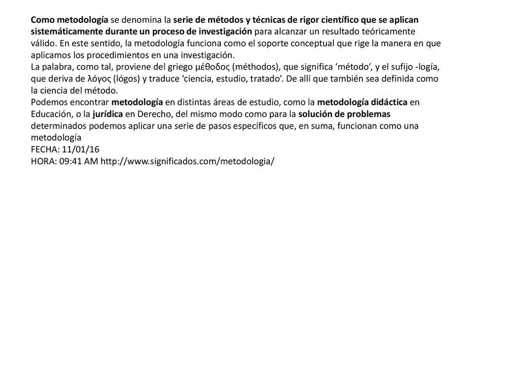 Como metodología se denomina la serie de métodos y técnicas de rigor científico que se aplican sistemáticamente durante un proceso de investigación para alcanzar un resultado teóricamente válido. En este sentido, la metodología funciona como el soporte conceptual que rige la manera en que aplicamos los procedimientos en una investigación.
