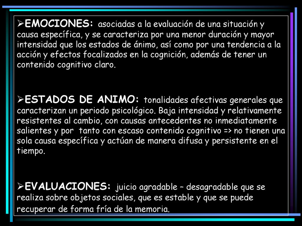 EMOCIONES: asociadas a la evaluación de una situación y causa específica, y se caracteriza por una menor duración y mayor intensidad que los estados de ánimo, así como por una tendencia a la acción y efectos focalizados en la cognición, además de tener un contenido cognitivo claro.