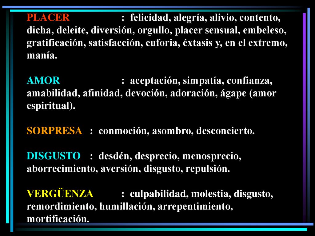 PLACER : felicidad, alegría, alivio, contento, dicha, deleite, diversión, orgullo, placer sensual, embeleso, gratificación, satisfacción, euforia, éxtasis y, en el extremo, manía.