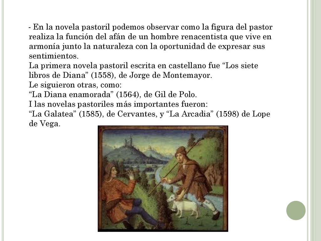 - En la novela pastoril podemos observar como la figura del pastor realiza la función del afán de un hombre renacentista que vive en armonía junto la naturaleza con la oportunidad de expresar sus sentimientos. La primera novela pastoril escrita en castellano fue Los siete libros de Diana (1558), de Jorge de Montemayor. Le siguieron otras, como: La Diana enamorada (1564), de Gil de Polo. I las novelas pastoriles más importantes fueron: La Galatea (1585), de Cervantes, y La Arcadia (1598) de Lope de Vega.