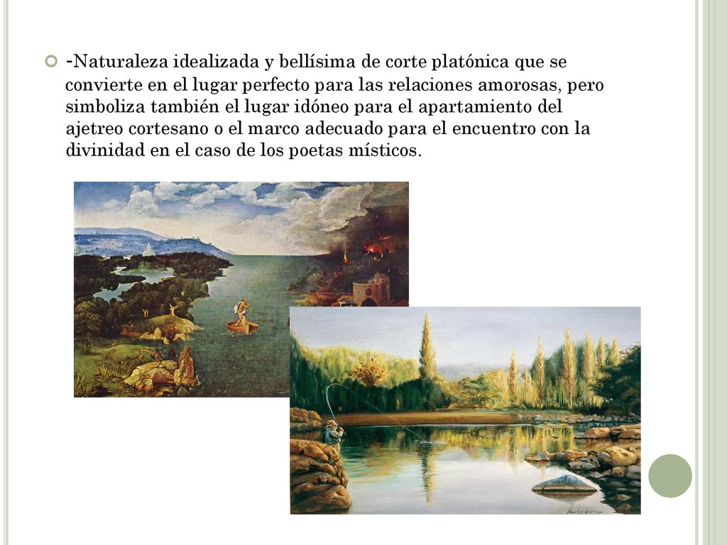 -Naturaleza idealizada y bellísima de corte platónica que se convierte en el lugar perfecto para las relaciones amorosas, pero simboliza también el lugar idóneo para el apartamiento del ajetreo cortesano o el marco adecuado para el encuentro con la divinidad en el caso de los poetas místicos.
