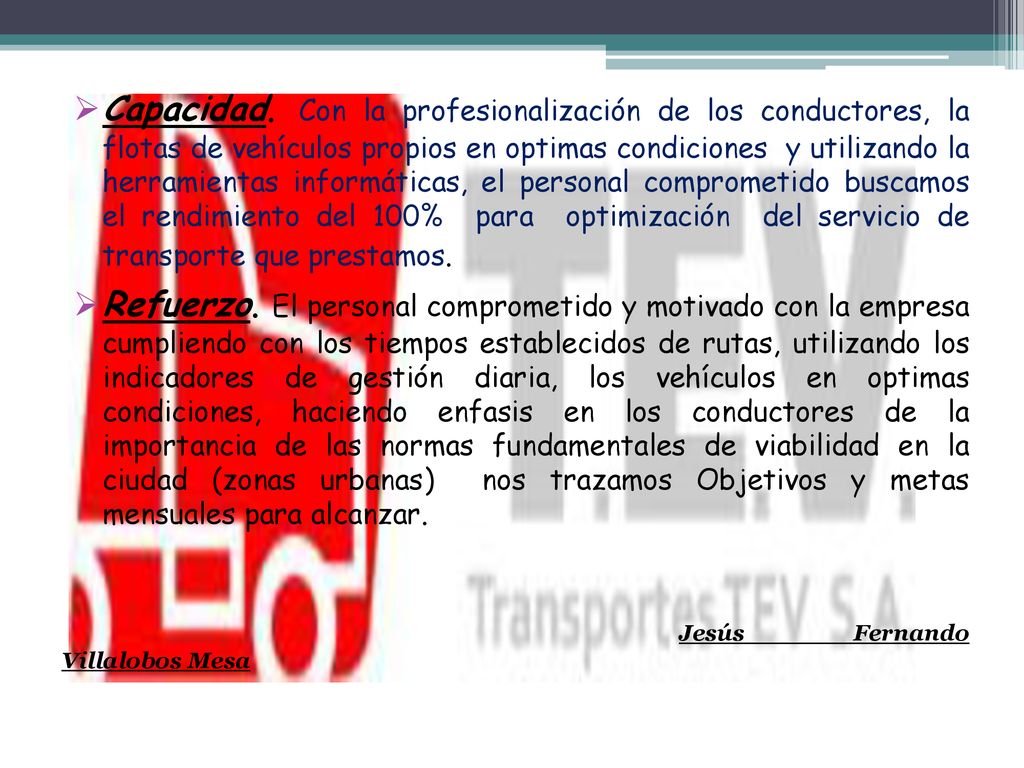 Capacidad. Con la profesionalización de los conductores, la flotas de vehículos propios en optimas condiciones y utilizando la herramientas informáticas, el personal comprometido buscamos el rendimiento del 100% para optimización del servicio de transporte que prestamos.